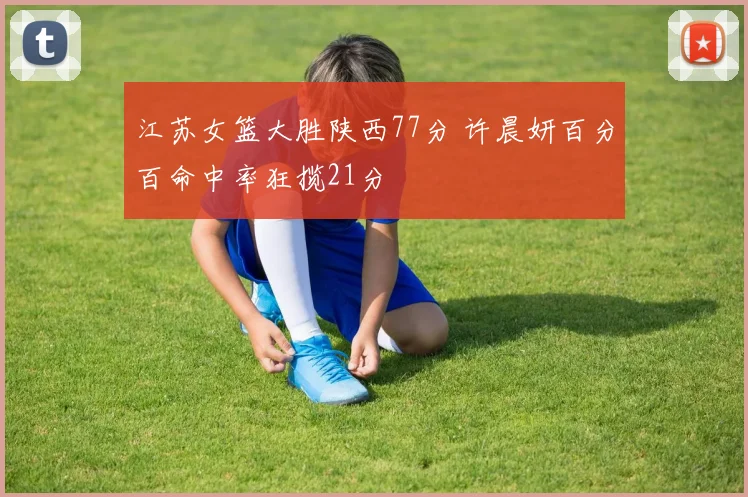 江苏女篮大胜陕西77分 许晨妍百分百命中率狂揽21分